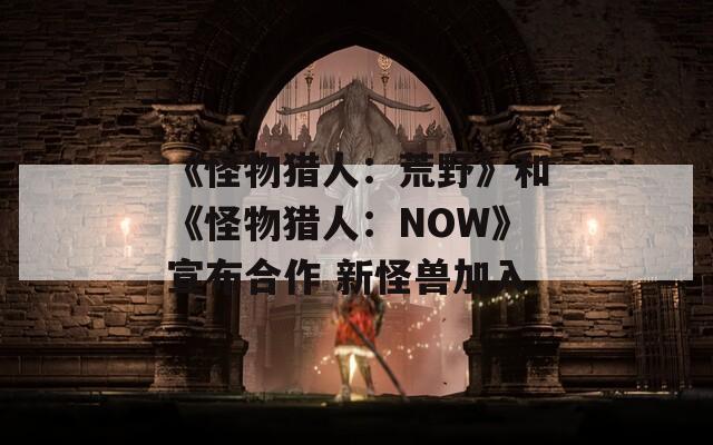 《怪物猎人：荒野》和《怪物猎人：NOW》宣布合作 新怪兽加入