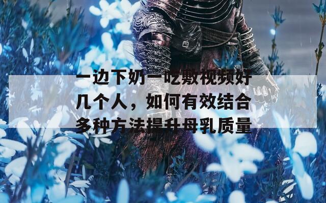 一边下奶一吃敷视频好几个人，如何有效结合多种方法提升母乳质量