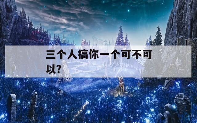 三个人搞你一个可不可以？