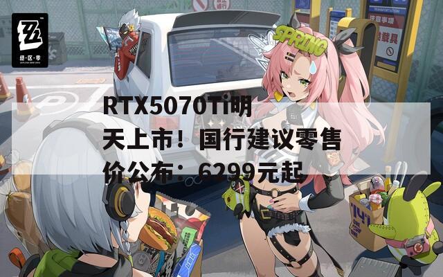 RTX5070Ti明天上市！国行建议零售价公布：6299元起