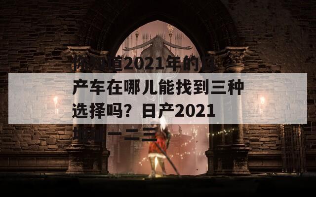 你知道2021年的日产车在哪儿能找到三种选择吗？日产2021地址一二三