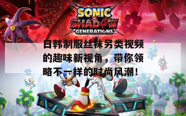 日韩制服丝袜另类视频的趣味新视角，带你领略不一样的时尚风潮！