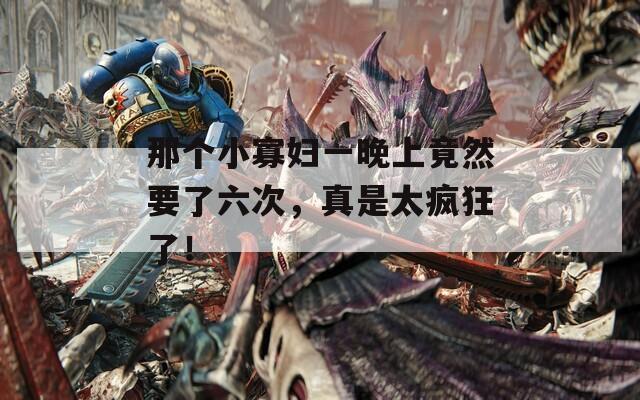 那个小寡妇一晚上竟然要了六次，真是太疯狂了！