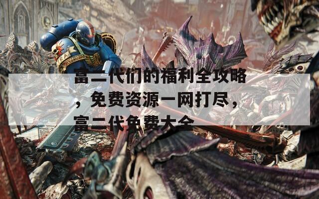 富二代们的福利全攻略，免费资源一网打尽，富二代免费大全