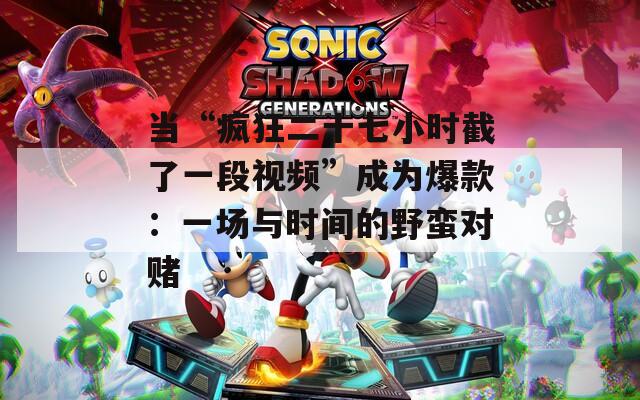 当“疯狂二十七小时截了一段视频”成为爆款：一场与时间的野蛮对赌