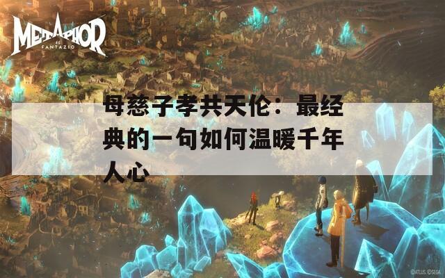 母慈子孝共天伦：最经典的一句如何温暖千年人心