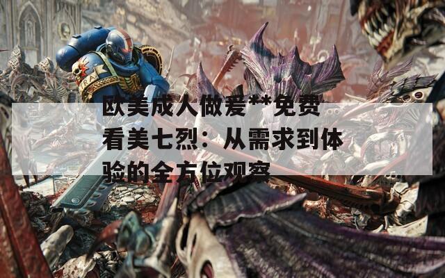 欧美成人做爰**免费看美七烈：从需求到体验的全方位观察