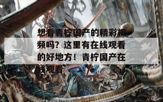 想看青柠国产的精彩视频吗？这里有在线观看的好地方！青柠国产在线观看