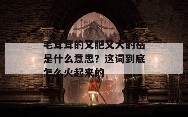 毛茸茸的又肥又大的岳是什么意思？这词到底怎么火起来的