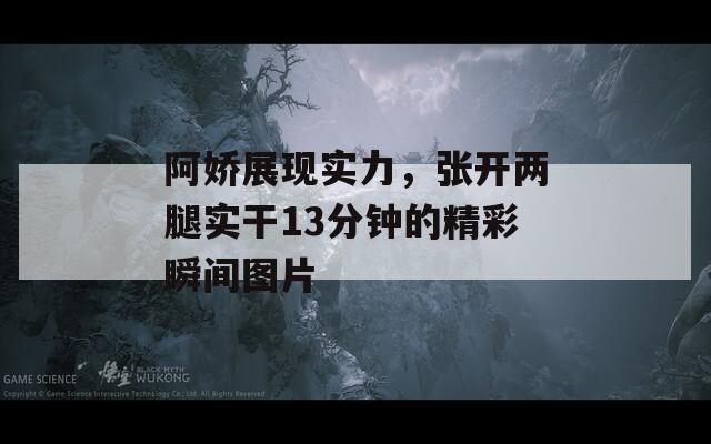 阿娇展现实力，张开两腿实干13分钟的精彩瞬间图片