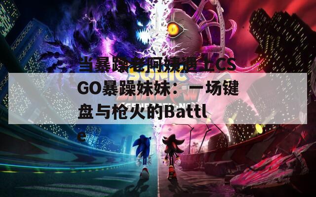 当暴躁老阿姨遇上CSGO暴躁妹妹：一场键盘与枪火的Battle