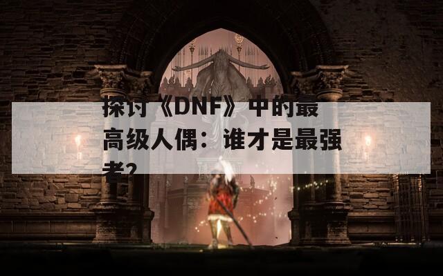 探讨《DNF》中的最高级人偶：谁才是最强者？