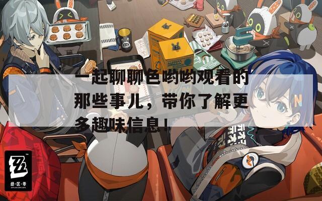 一起聊聊色哟哟观看的那些事儿，带你了解更多趣味信息！
