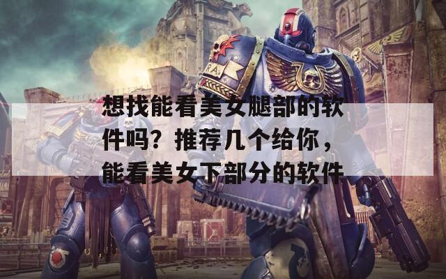 想找能看美女腿部的软件吗？推荐几个给你，能看美女下部分的软件