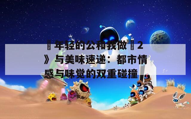 巜年轻的公和我做愛2》与美味速递：都市情感与味觉的双重碰撞
