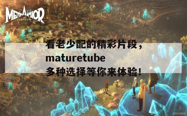 看老少配的精彩片段，maturetube多种选择等你来体验！