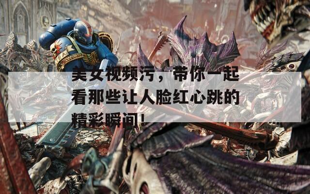 美女视频污，带你一起看那些让人脸红心跳的精彩瞬间！