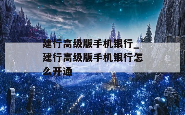 建行高级版手机银行_建行高级版手机银行怎么开通
