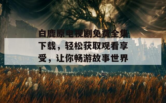 白鹿原电视剧免费全集下载，轻松获取观看享受，让你畅游故事世界！