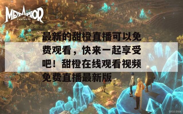 最新的甜橙直播可以免费观看，快来一起享受吧！甜橙在线观看视频免费直播最新版