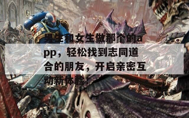 男生和女生做那个的app，轻松找到志同道合的朋友，开启亲密互动新体验！