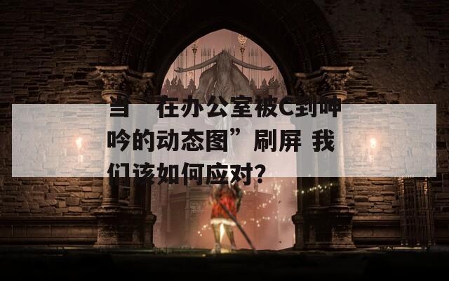 当“在办公室被C到呻吟的动态图”刷屏 我们该如何应对？  第1张
