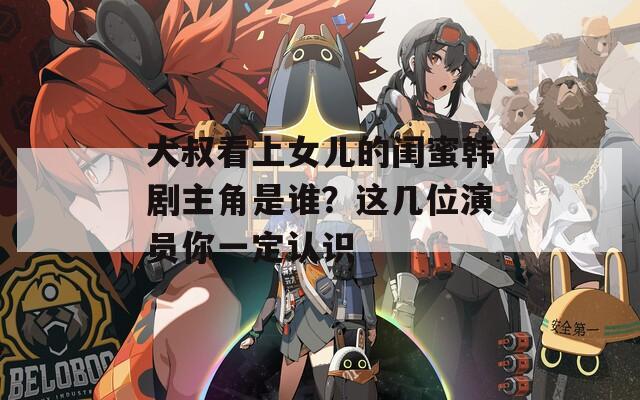 大叔看上女儿的闺蜜韩剧主角是谁？这几位演员你一定认识  第1张