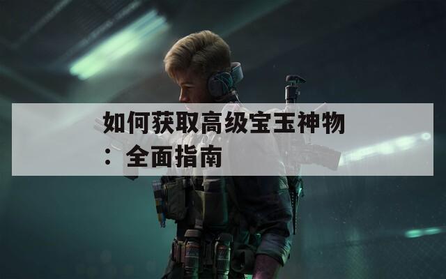 如何获取高级宝玉神物：全面指南  第1张