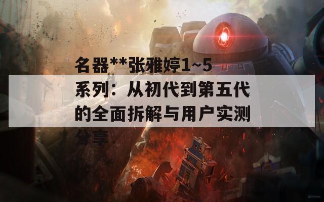 名器**张雅婷1～5系列：从初代到第五代的全面拆解与用户实测分享  第1张
