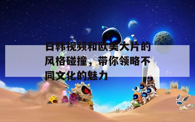 日韩视频和欧美大片的风格碰撞，带你领略不同文化的魅力