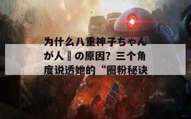 为什么八重神子ちゃんが人気の原因？三个角度说透她的“圈粉秘诀”
