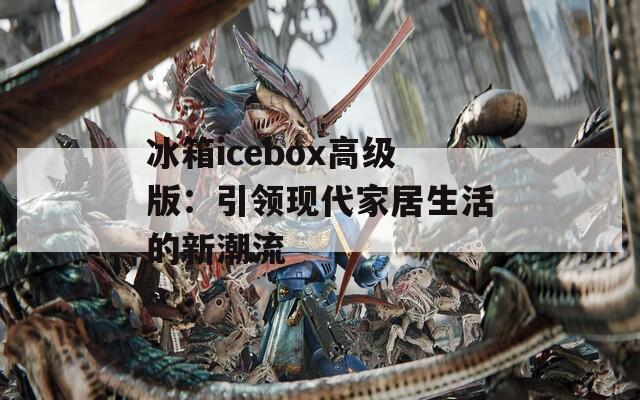 冰箱icebox高级版：引领现代家居生活的新潮流  第1张