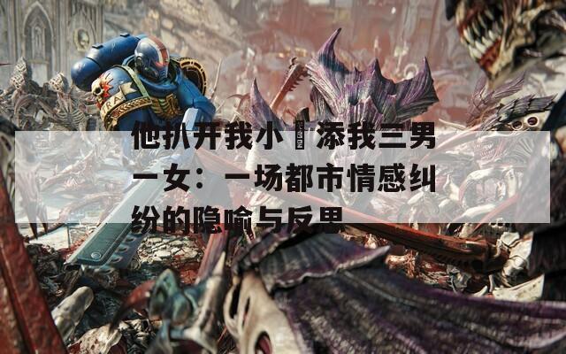 他扒开我小泬添我三男一女：一场都市情感纠纷的隐喻与反思