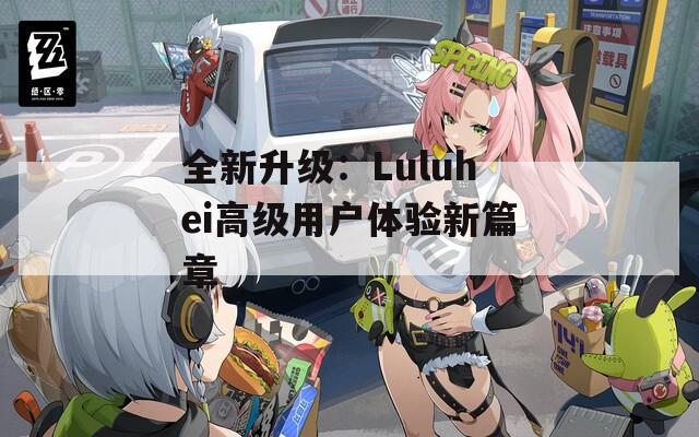 全新升级：Luluhei高级用户体验新篇章