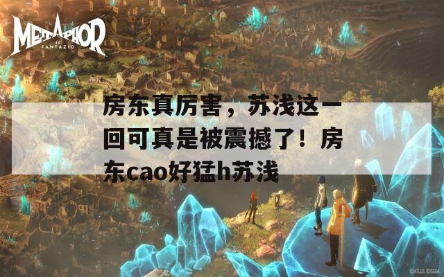 房东真厉害，苏浅这一回可真是被震撼了！房东cao好猛h苏浅