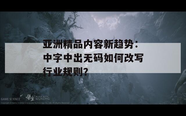 亚洲精品内容新趋势：中字中出无码如何改写行业规则？