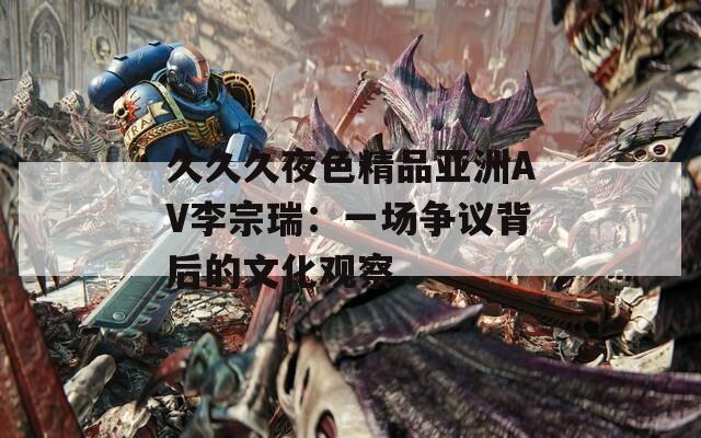 久久久夜色精品亚洲AV李宗瑞：一场争议背后的文化观察