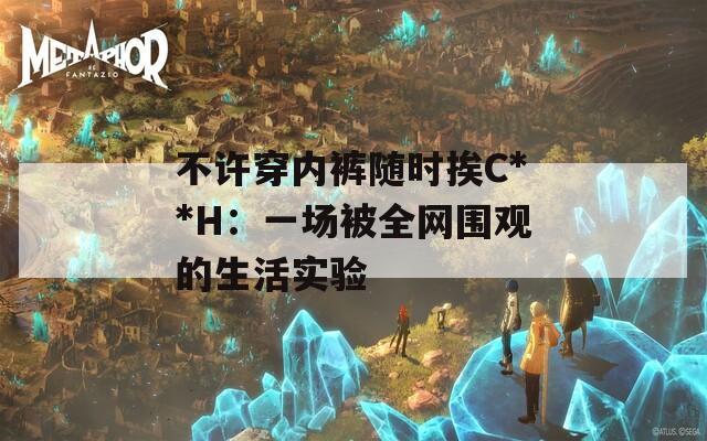 不许穿内裤随时挨C**H：一场被全网围观的生活实验
