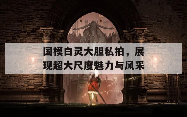 国模白灵大胆私拍，展现超大尺度魅力与风采