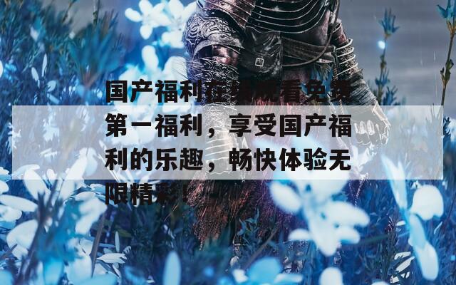 国产福利在线观看免费第一福利，享受国产福利的乐趣，畅快体验无限精彩！
