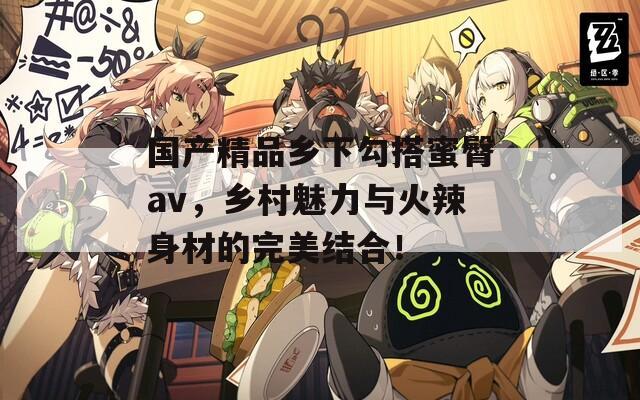 国产精品乡下勾搭蜜臀av，乡村魅力与火辣身材的完美结合！