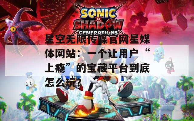 星空无限传媒官网星媒体网站：一个让用户“上瘾”的宝藏平台到底怎么玩？