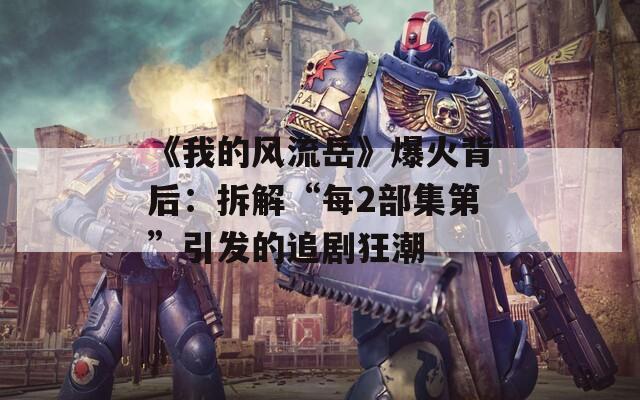 《我的风流岳》爆火背后：拆解“每2部集第”引发的追剧狂潮