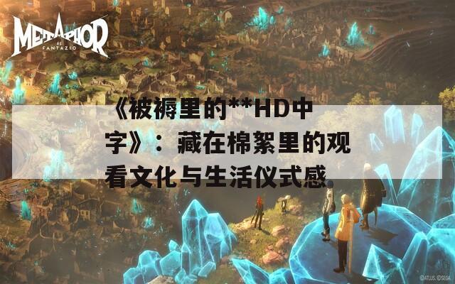 《被褥里的**HD中字》：藏在棉絮里的观看文化与生活仪式感