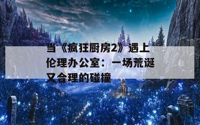 当《疯狂厨房2》遇上伦理办公室：一场荒诞又合理的碰撞