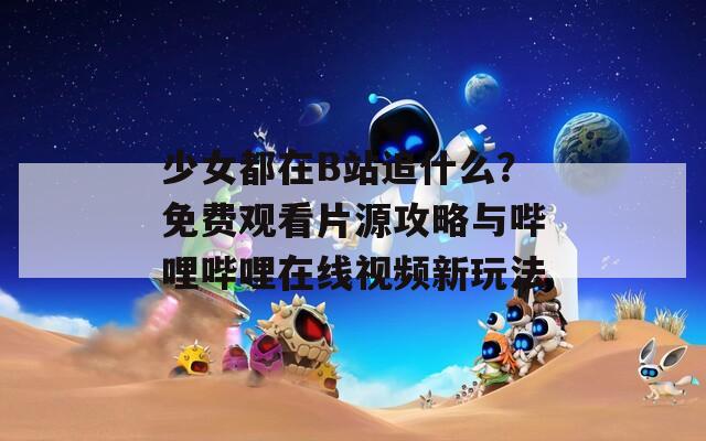 少女都在B站追什么？免费观看片源攻略与哔哩哔哩在线视频新玩法