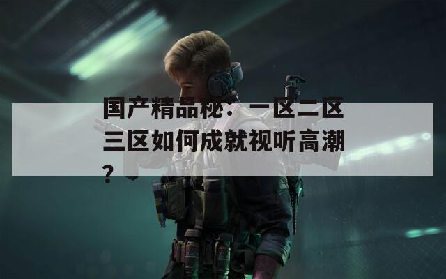 国产精品秘：一区二区三区如何成就视听高潮？  第1张