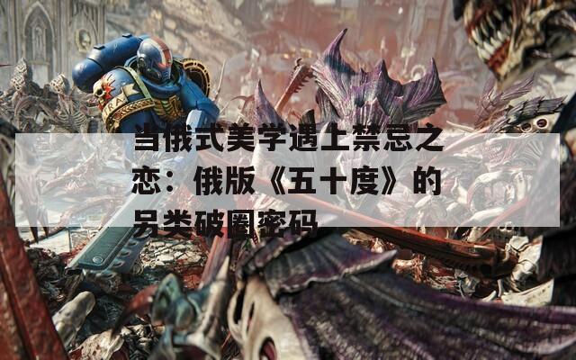 当俄式美学遇上禁忌之恋：俄版《五十度》的另类破圈密码