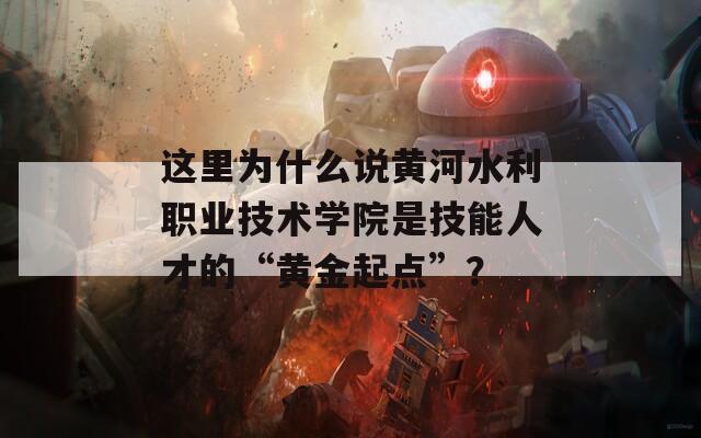 这里为什么说黄河水利职业技术学院是技能人才的“黄金起点”？