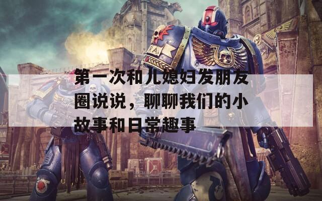 第一次和儿媳妇发朋友圈说说，聊聊我们的小故事和日常趣事